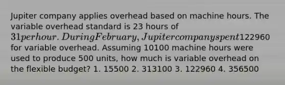 Jupiter company applies overhead based on machine hours. The variable overhead standard is 23 hours of 31 per hour. During February, Jupiter company spent122960 for variable overhead. Assuming 10100 machine hours were used to produce 500 units, how much is variable overhead on the flexible budget? 1. 15500 2. 313100 3. 122960 4. 356500