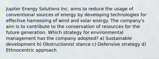 Jupiter Energy Solutions Inc. aims to reduce the usage of conventional sources of energy by developing technologies for effective harnessing of wind and solar energy. The company's aim is to contribute to the conservation of resources for the future generation. Which strategy for environmental management has the company adopted? a) Sustainable development b) Obstructionist stance c) Defensive strategy d) Ethnocentric approach