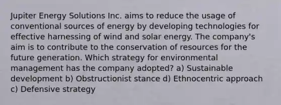 Jupiter Energy Solutions Inc. aims to reduce the usage of conventional sources of energy by developing technologies for effective harnessing of wind and solar energy. The company's aim is to contribute to the conservation of resources for the future generation. Which strategy for environmental management has the company adopted? a) Sustainable development b) Obstructionist stance d) Ethnocentric approach c) Defensive strategy