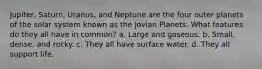 Jupiter, Saturn, Uranus, and Neptune are the four outer planets of the solar system known as the Jovian Planets. What features do they all have in common? a. Large and gaseous. b. Small, dense, and rocky. c. They all have surface water. d. They all support life.