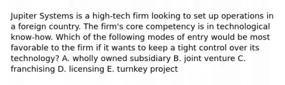 Jupiter Systems is a high-tech firm looking to set up operations in a foreign country. The firm's core competency is in technological know-how. Which of the following modes of entry would be most favorable to the firm if it wants to keep a tight control over its technology? A. wholly owned subsidiary B. joint venture C. franchising D. licensing E. turnkey project