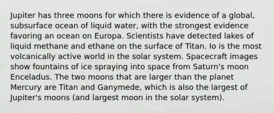 Jupiter has three moons for which there is evidence of a global, subsurface ocean of liquid water, with the strongest evidence favoring an ocean on Europa. Scientists have detected lakes of liquid methane and ethane on the surface of Titan. Io is the most volcanically active world in the solar system. Spacecraft images show fountains of ice spraying into space from Saturn's moon Enceladus. The two moons that are larger than the planet Mercury are Titan and Ganymede, which is also the largest of Jupiter's moons (and largest moon in the solar system).