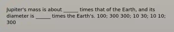 Jupiter's mass is about ______ times that of the Earth, and its diameter is ______ times the Earth's. 100; 300 300; 10 30; 10 10; 300