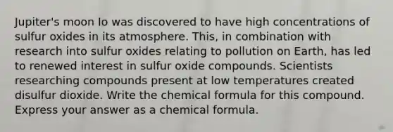 Jupiter's moon Io was discovered to have high concentrations of sulfur oxides in its atmosphere. This, in combination with research into sulfur oxides relating to pollution on Earth, has led to renewed interest in sulfur oxide compounds. Scientists researching compounds present at low temperatures created disulfur dioxide. Write the chemical formula for this compound. Express your answer as a chemical formula.