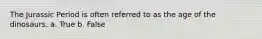 The Jurassic Period is often referred to as the age of the dinosaurs. a. True b. False
