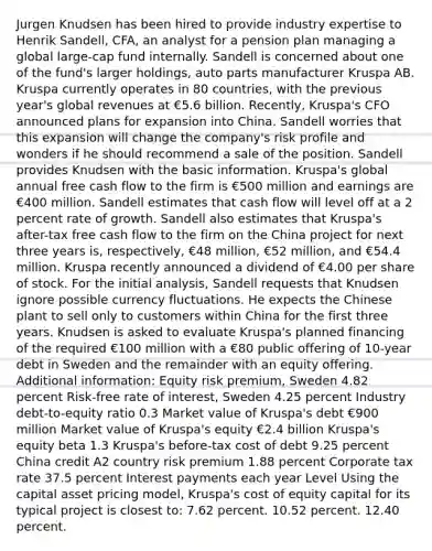 Jurgen Knudsen has been hired to provide industry expertise to Henrik Sandell, CFA, an analyst for a pension plan managing a global large-cap fund internally. Sandell is concerned about one of the fund's larger holdings, auto parts manufacturer Kruspa AB. Kruspa currently operates in 80 countries, with the previous year's global revenues at €5.6 billion. Recently, Kruspa's CFO announced plans for expansion into China. Sandell worries that this expansion will change the company's risk profile and wonders if he should recommend a sale of the position. Sandell provides Knudsen with the basic information. Kruspa's global annual free cash flow to the firm is €500 million and earnings are €400 million. Sandell estimates that cash flow will level off at a 2 percent rate of growth. Sandell also estimates that Kruspa's after-tax free cash flow to the firm on the China project for next three years is, respectively, €48 million, €52 million, and €54.4 million. Kruspa recently announced a dividend of €4.00 per share of stock. For the initial analysis, Sandell requests that Knudsen ignore possible currency fluctuations. He expects the Chinese plant to sell only to customers within China for the first three years. Knudsen is asked to evaluate Kruspa's planned financing of the required €100 million with a €80 public offering of 10-year debt in Sweden and the remainder with an equity offering. Additional information: Equity risk premium, Sweden 4.82 percent Risk-free rate of interest, Sweden 4.25 percent Industry debt-to-equity ratio 0.3 Market value of Kruspa's debt €900 million Market value of Kruspa's equity €2.4 billion Kruspa's equity beta 1.3 Kruspa's before-tax cost of debt 9.25 percent China credit A2 country risk premium 1.88 percent Corporate tax rate 37.5 percent Interest payments each year Level Using the capital asset pricing model, Kruspa's cost of equity capital for its typical project is closest to: 7.62 percent. 10.52 percent. 12.40 percent.