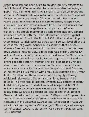 Jurgen Knudsen has been hired to provide industry expertise to Henrik Sandell, CFA, an analyst for a pension plan managing a global large-cap fund internally. Sandell is concerned about one of the fund's larger holdings, auto parts manufacturer Kruspa AB. Kruspa currently operates in 80 countries, with the previous year's global revenues at €5.6 billion. Recently, Kruspa's CFO announced plans for expansion into China. Sandell worries that this expansion will change the company's risk profile and wonders if he should recommend a sale of the position. Sandell provides Knudsen with the basic information. Kruspa's global annual free cash flow to the firm is €500 million and earnings are €400 million. Sandell estimates that cash flow will level off at a 2 percent rate of growth. Sandell also estimates that Kruspa's after-tax free cash flow to the firm on the China project for next three years is, respectively, €48 million, €52 million, and €54.4 million. Kruspa recently announced a dividend of €4.00 per share of stock. For the initial analysis, Sandell requests that Knudsen ignore possible currency fluctuations. He expects the Chinese plant to sell only to customers within China for the first three years. Knudsen is asked to evaluate Kruspa's planned financing of the required €100 million with a €80 public offering of 10-year debt in Sweden and the remainder with an equity offering. Additional information: Equity risk premium, Sweden 4.82 percent Risk-free rate of interest, Sweden 4.25 percent Industry debt-to-equity ratio 0.3 Market value of Kruspa's debt €900 million Market value of Kruspa's equity €2.4 billion Kruspa's equity beta 1.3 Kruspa's before-tax cost of debt 9.25 percent China credit A2 country risk premium 1.88 percent Corporate tax rate 37.5 percent Interest payments each year Level Sandell is interested in the weighted average cost of capital of Kruspa AB prior to its investing in the China project. This weighted average cost of capital (WACC) is closest to: 7.65 percent. 9.23 percent. 10.17 percent.