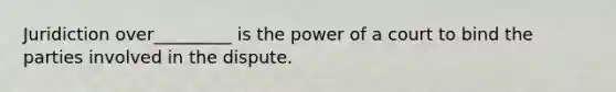 Juridiction over_________ is the power of a court to bind the parties involved in the dispute.