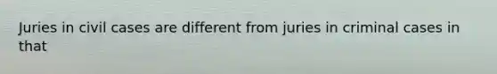 Juries in civil cases are different from juries in criminal cases in that