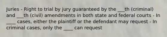 Juries - Right to trial by jury guaranteed by the ___th (criminal) and ___th (civil) amendments in both state and federal courts - In ____ cases, either the plaintiff or the defendant may request - In criminal cases, only the ____ can request