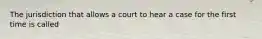 The jurisdiction that allows a court to hear a case for the first time is called