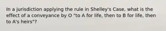 In a jurisdiction applying the rule in Shelley's Case, what is the effect of a conveyance by O "to A for life, then to B for life, then to A's heirs"?