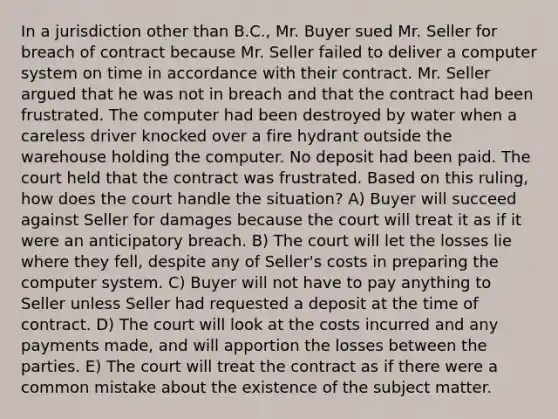 In a jurisdiction other than B.C., Mr. Buyer sued Mr. Seller for breach of contract because Mr. Seller failed to deliver a computer system on time in accordance with their contract. Mr. Seller argued that he was not in breach and that the contract had been frustrated. The computer had been destroyed by water when a careless driver knocked over a fire hydrant outside the warehouse holding the computer. No deposit had been paid. The court held that the contract was frustrated. Based on this ruling, how does the court handle the situation? A) Buyer will succeed against Seller for damages because the court will treat it as if it were an anticipatory breach. B) The court will let the losses lie where they fell, despite any of Seller's costs in preparing the computer system. C) Buyer will not have to pay anything to Seller unless Seller had requested a deposit at the time of contract. D) The court will look at the costs incurred and any payments made, and will apportion the losses between the parties. E) The court will treat the contract as if there were a common mistake about the existence of the subject matter.