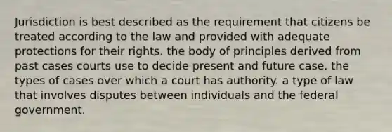 Jurisdiction is best described as the requirement that citizens be treated according to the law and provided with adequate protections for their rights. the body of principles derived from past cases courts use to decide present and future case. the types of cases over which a court has authority. a type of law that involves disputes between individuals and the federal government.