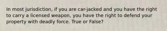 In most jurisdiction, if you are car-jacked and you have the right to carry a licensed weapon, you have the right to defend your property with deadly force. True or False?