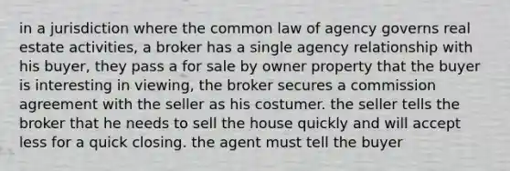 in a jurisdiction where the common law of agency governs real estate activities, a broker has a single agency relationship with his buyer, they pass a for sale by owner property that the buyer is interesting in viewing, the broker secures a commission agreement with the seller as his costumer. the seller tells the broker that he needs to sell the house quickly and will accept less for a quick closing. the agent must tell the buyer