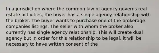 In a jurisdiction where the common law of agency governs real estate activities, the buyer has a single agency relationship with the broker. The buyer wants to purchase one of the brokerage companies listings. The seller with whom the broker also currently has single agency relationship. This will create dual agency but in order for this relationship to be legal, it will be necessary to have written consent of the