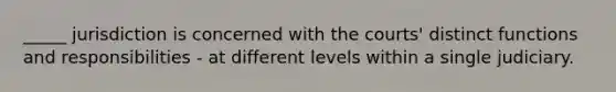 _____ jurisdiction is concerned with the courts' distinct functions and responsibilities - at different levels within a single judiciary.
