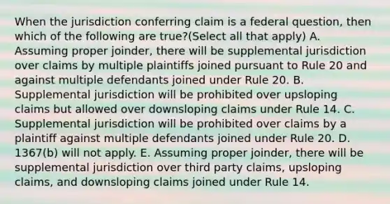 When the jurisdiction conferring claim is a federal question, then which of the following are true?(Select all that apply) A. Assuming proper joinder, there will be supplemental jurisdiction over claims by multiple plaintiffs joined pursuant to Rule 20 and against multiple defendants joined under Rule 20. B. Supplemental jurisdiction will be prohibited over upsloping claims but allowed over downsloping claims under Rule 14. C. Supplemental jurisdiction will be prohibited over claims by a plaintiff against multiple defendants joined under Rule 20. D. 1367(b) will not apply. E. Assuming proper joinder, there will be supplemental jurisdiction over third party claims, upsloping claims, and downsloping claims joined under Rule 14.