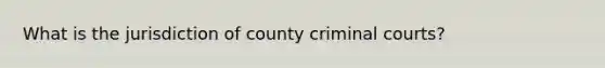 What is the jurisdiction of county criminal courts?