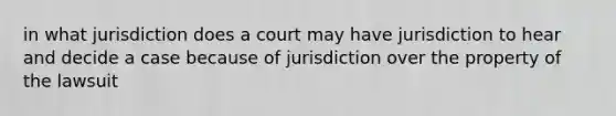 in what jurisdiction does a court may have jurisdiction to hear and decide a case because of jurisdiction over the property of the lawsuit