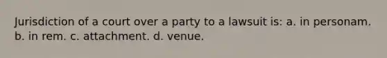 Jurisdiction of a court over a party to a lawsuit is: a. in personam. b. in rem. c. attachment. d. venue.