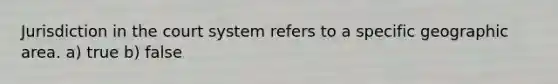 Jurisdiction in the court system refers to a specific geographic area. a) true b) false