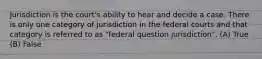 Jurisdiction is the court's ability to hear and decide a case. There is only one category of jurisdiction in the federal courts and that category is referred to as "federal question jurisdiction". (A) True (B) False