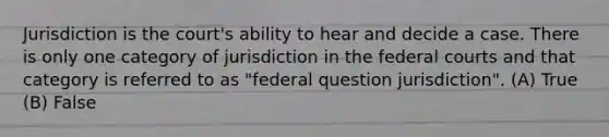 Jurisdiction is the court's ability to hear and decide a case. There is only one category of jurisdiction in the federal courts and that category is referred to as "federal question jurisdiction". (A) True (B) False