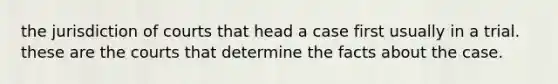 the jurisdiction of courts that head a case first usually in a trial. these are the courts that determine the facts about the case.