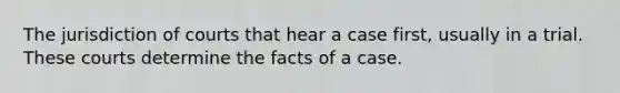 The jurisdiction of courts that hear a case first, usually in a trial. These courts determine the facts of a case.