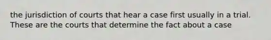 the jurisdiction of courts that hear a case first usually in a trial. These are the courts that determine the fact about a case