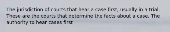 The jurisdiction of courts that hear a case first, usually in a trial. These are the courts that determine the facts about a case. The authority to hear cases first