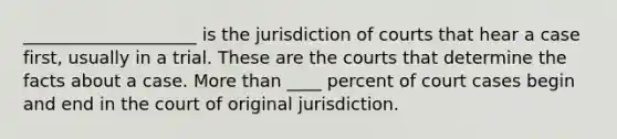 ____________________ is the jurisdiction of courts that hear a case first, usually in a trial. These are the courts that determine the facts about a case. More than ____ percent of court cases begin and end in the court of original jurisdiction.