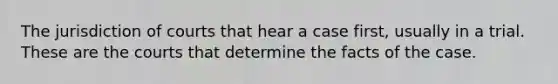 The jurisdiction of courts that hear a case first, usually in a trial. These are the courts that determine the facts of the case.