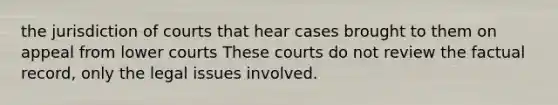 the jurisdiction of courts that hear cases brought to them on appeal from lower courts These courts do not review the factual record, only the legal issues involved.