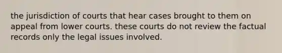 the jurisdiction of courts that hear cases brought to them on appeal from lower courts. these courts do not review the factual records only the legal issues involved.