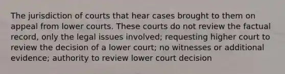 The jurisdiction of courts that hear cases brought to them on appeal from lower courts. These courts do not review the factual record, only the legal issues involved; requesting higher court to review the decision of a lower court; no witnesses or additional evidence; authority to review lower court decision