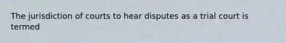 The jurisdiction of courts to hear disputes as a trial court is termed