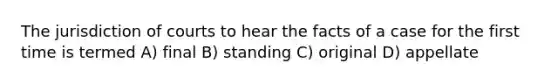 The jurisdiction of courts to hear the facts of a case for the first time is termed A) final B) standing C) original D) appellate