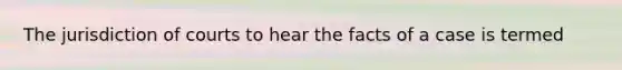 The jurisdiction of courts to hear the facts of a case is termed