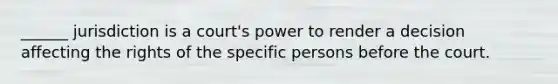 ______ jurisdiction is a court's power to render a decision affecting the rights of the specific persons before the court.