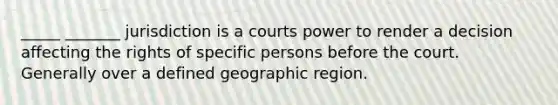 _____ _______ jurisdiction is a courts power to render a decision affecting the rights of specific persons before the court. Generally over a defined geographic region.