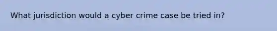 What jurisdiction would a cyber crime case be tried in?