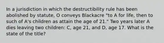 In a jurisdiction in which the destructibility rule has been abolished by statute, O conveys Blackacre "to A for life, then to such of A's children as attain the age of 21." Two years later A dies leaving two children: C, age 21, and D, age 17. What is the state of the title?