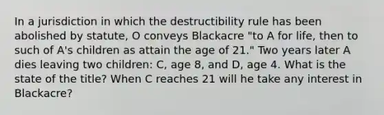 In a jurisdiction in which the destructibility rule has been abolished by statute, O conveys Blackacre "to A for life, then to such of A's children as attain the age of 21." Two years later A dies leaving two children: C, age 8, and D, age 4. What is the state of the title? When C reaches 21 will he take any interest in Blackacre?