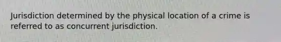 Jurisdiction determined by the physical location of a crime is referred to as concurrent jurisdiction.