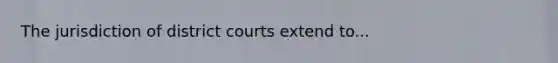 The jurisdiction of district courts extend to...