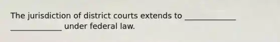 The jurisdiction of district courts extends to _____________ _____________ under federal law.