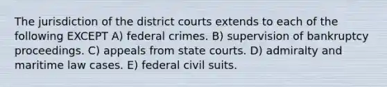 The jurisdiction of the district courts extends to each of the following EXCEPT A) federal crimes. B) supervision of bankruptcy proceedings. C) appeals from <a href='https://www.questionai.com/knowledge/k0UTVXnPxH-state-courts' class='anchor-knowledge'>state courts</a>. D) admiralty and maritime law cases. E) federal civil suits.